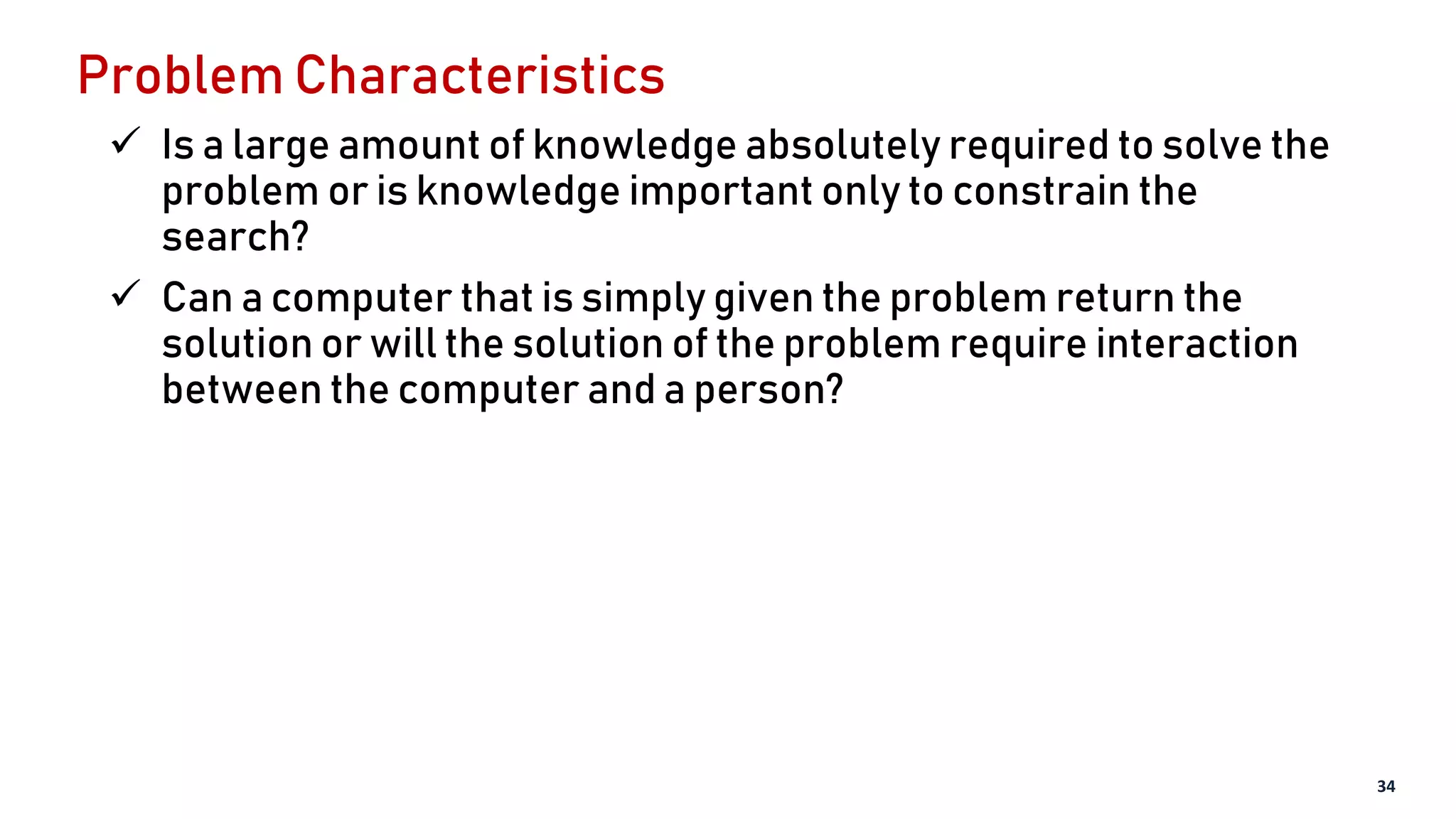 Problem Characteristics
 Is a large amount of knowledge absolutely required to solve the
problem or is knowledge important only to constrain the
search?
 Can a computer that is simply given the problem return the
solution or will the solution of the problem require interaction
between the computer and a person?
34
 