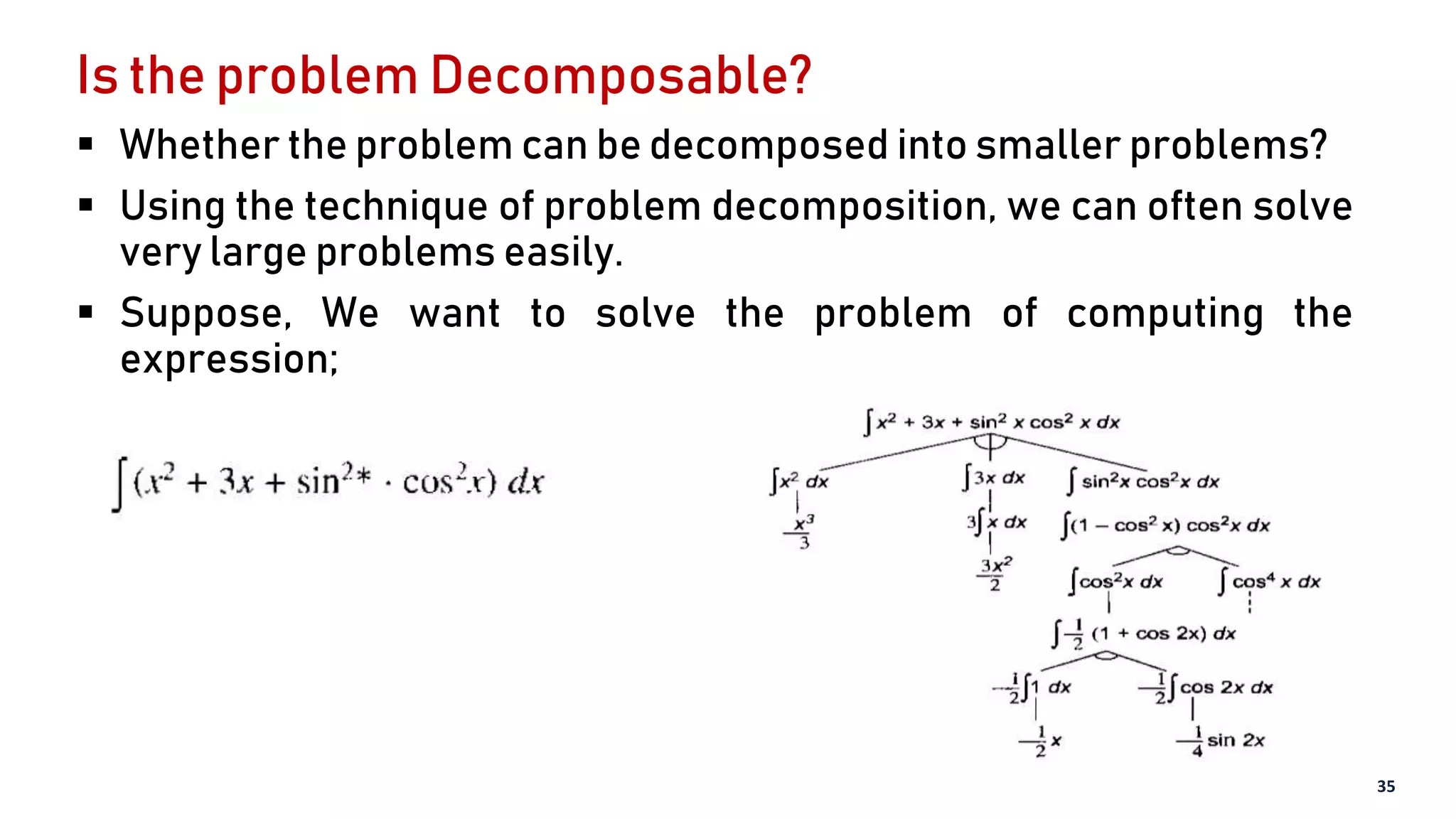 Is the problem Decomposable?
 Whether the problem can be decomposed into smaller problems?
 Using the technique of problem decomposition, we can often solve
very large problems easily.
 Suppose, We want to solve the problem of computing the
expression;
35
 