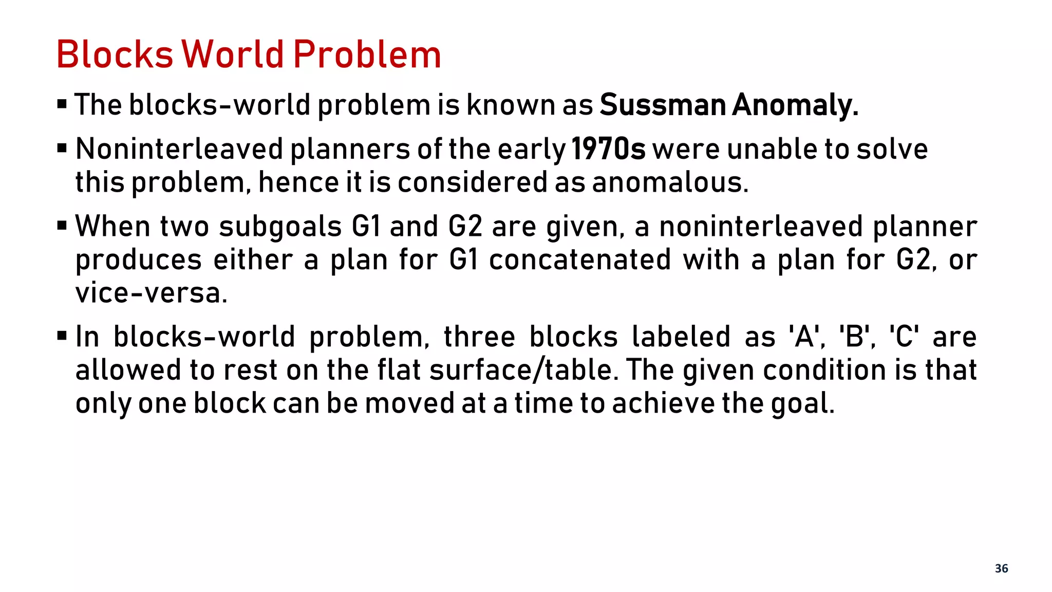 Blocks World Problem
 The blocks-world problem is known as Sussman Anomaly.
 Noninterleaved planners of the early 1970s were unable to solve
this problem, hence it is considered as anomalous.
 When two subgoals G1 and G2 are given, a noninterleaved planner
produces either a plan for G1 concatenated with a plan for G2, or
vice-versa.
 In blocks-world problem, three blocks labeled as 'A', 'B', 'C' are
allowed to rest on the flat surface/table. The given condition is that
only one block can be moved at a time to achieve the goal.
36
 