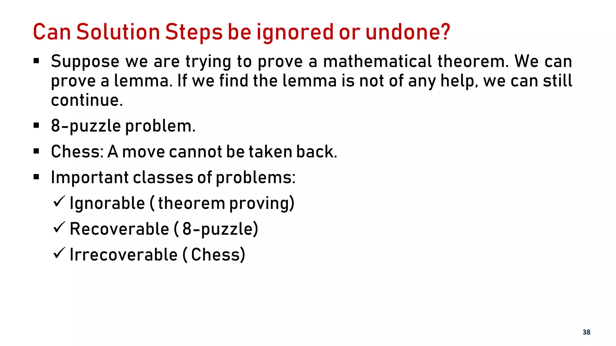 Can Solution Steps be ignored or undone?
 Suppose we are trying to prove a mathematical theorem. We can
prove a lemma. If we find the lemma is not of any help, we can still
continue.
 8-puzzle problem.
 Chess: A move cannot be taken back.
 Important classes of problems:
 Ignorable ( theorem proving)
 Recoverable ( 8-puzzle)
 Irrecoverable ( Chess)
38
 