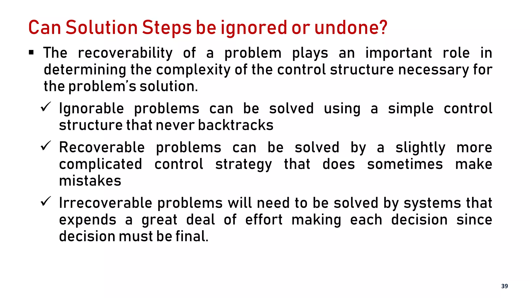 Can Solution Steps be ignored or undone?
 The recoverability of a problem plays an important role in
determining the complexity of the control structure necessary for
the problem’s solution.
 Ignorable problems can be solved using a simple control
structure that never backtracks
 Recoverable problems can be solved by a slightly more
complicated control strategy that does sometimes make
mistakes
 Irrecoverable problems will need to be solved by systems that
expends a great deal of effort making each decision since
decision must be final.
39
 