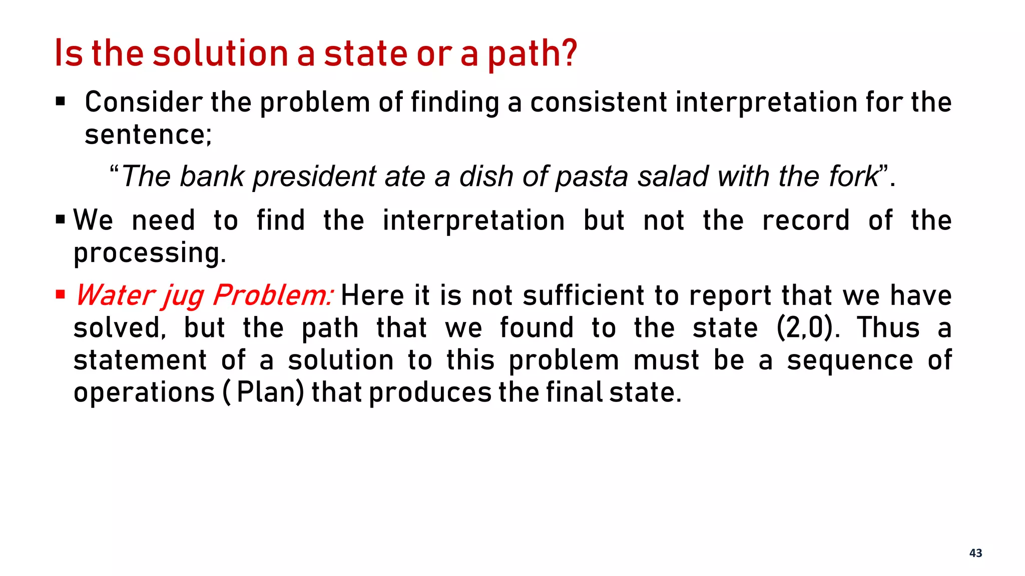 Is the solution a state or a path?
 Consider the problem of finding a consistent interpretation for the
sentence;
“The bank president ate a dish of pasta salad with the fork”.
 We need to find the interpretation but not the record of the
processing.
 Water jug Problem: Here it is not sufficient to report that we have
solved, but the path that we found to the state (2,0). Thus a
statement of a solution to this problem must be a sequence of
operations ( Plan) that produces the final state.
43
 