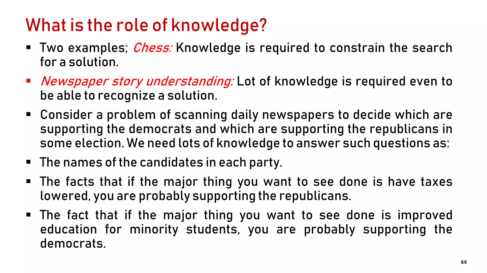 What is the role of knowledge?
 Two examples; Chess: Knowledge is required to constrain the search
for a solution.
 Newspaper story understanding: Lot of knowledge is required even to
be able to recognize a solution.
 Consider a problem of scanning daily newspapers to decide which are
supporting the democrats and which are supporting the republicans in
some election. We need lots of knowledge to answer such questions as:
 The names of the candidates in each party.
 The facts that if the major thing you want to see done is have taxes
lowered, you are probably supporting the republicans.
 The fact that if the major thing you want to see done is improved
education for minority students, you are probably supporting the
democrats.
44
 