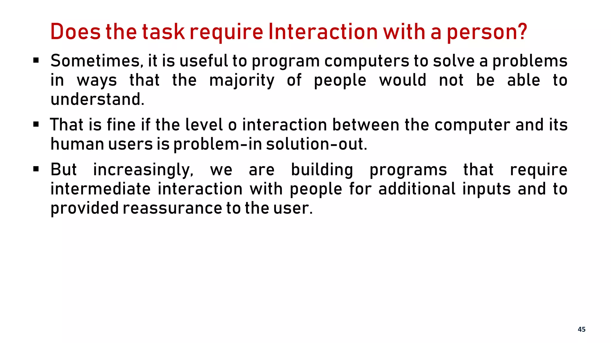 Does the task require Interaction with a person?
 Sometimes, it is useful to program computers to solve a problems
in ways that the majority of people would not be able to
understand.
 That is fine if the level o interaction between the computer and its
human users is problem-in solution-out.
 But increasingly, we are building programs that require
intermediate interaction with people for additional inputs and to
provided reassurance to the user.
45
 