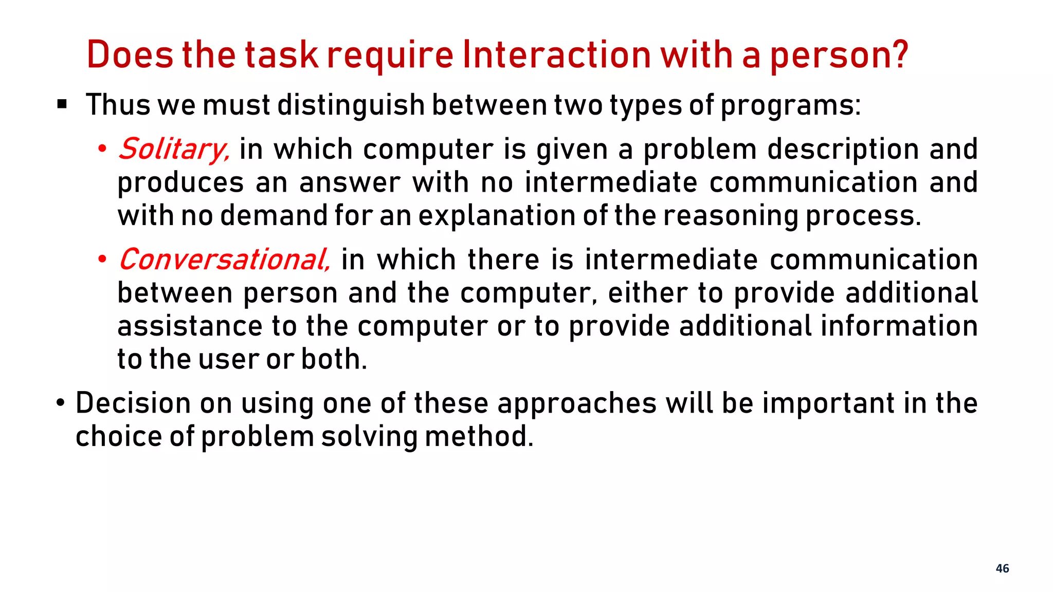 Does the task require Interaction with a person?
 Thus we must distinguish between two types of programs:
• Solitary, in which computer is given a problem description and
produces an answer with no intermediate communication and
with no demand for an explanation of the reasoning process.
• Conversational, in which there is intermediate communication
between person and the computer, either to provide additional
assistance to the computer or to provide additional information
to the user or both.
• Decision on using one of these approaches will be important in the
choice of problem solving method.
46
 