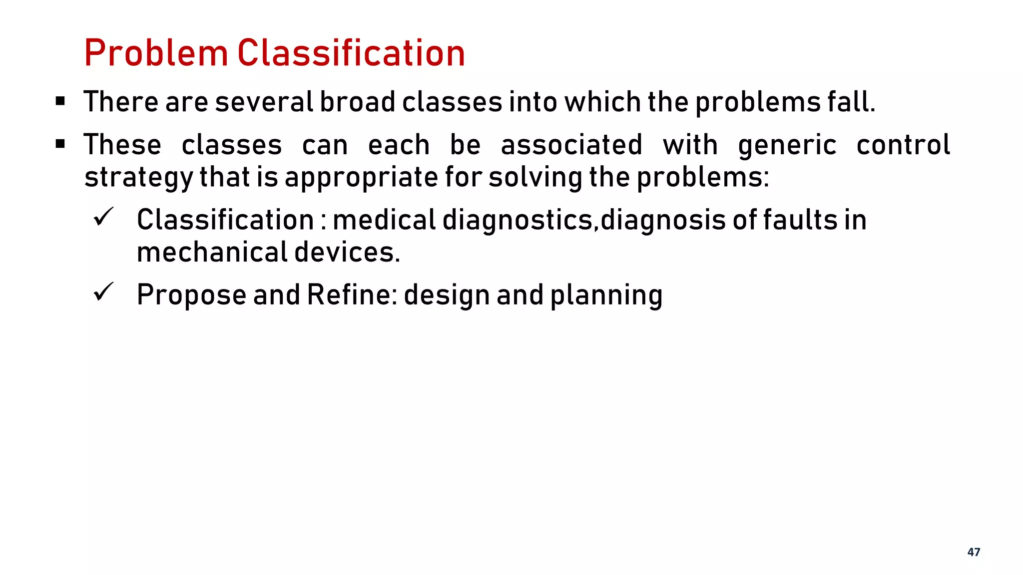 Problem Classification
 There are several broad classes into which the problems fall.
 These classes can each be associated with generic control
strategy that is appropriate for solving the problems:
 Classification : medical diagnostics,diagnosis of faults in
mechanical devices.
 Propose and Refine: design and planning
47
 