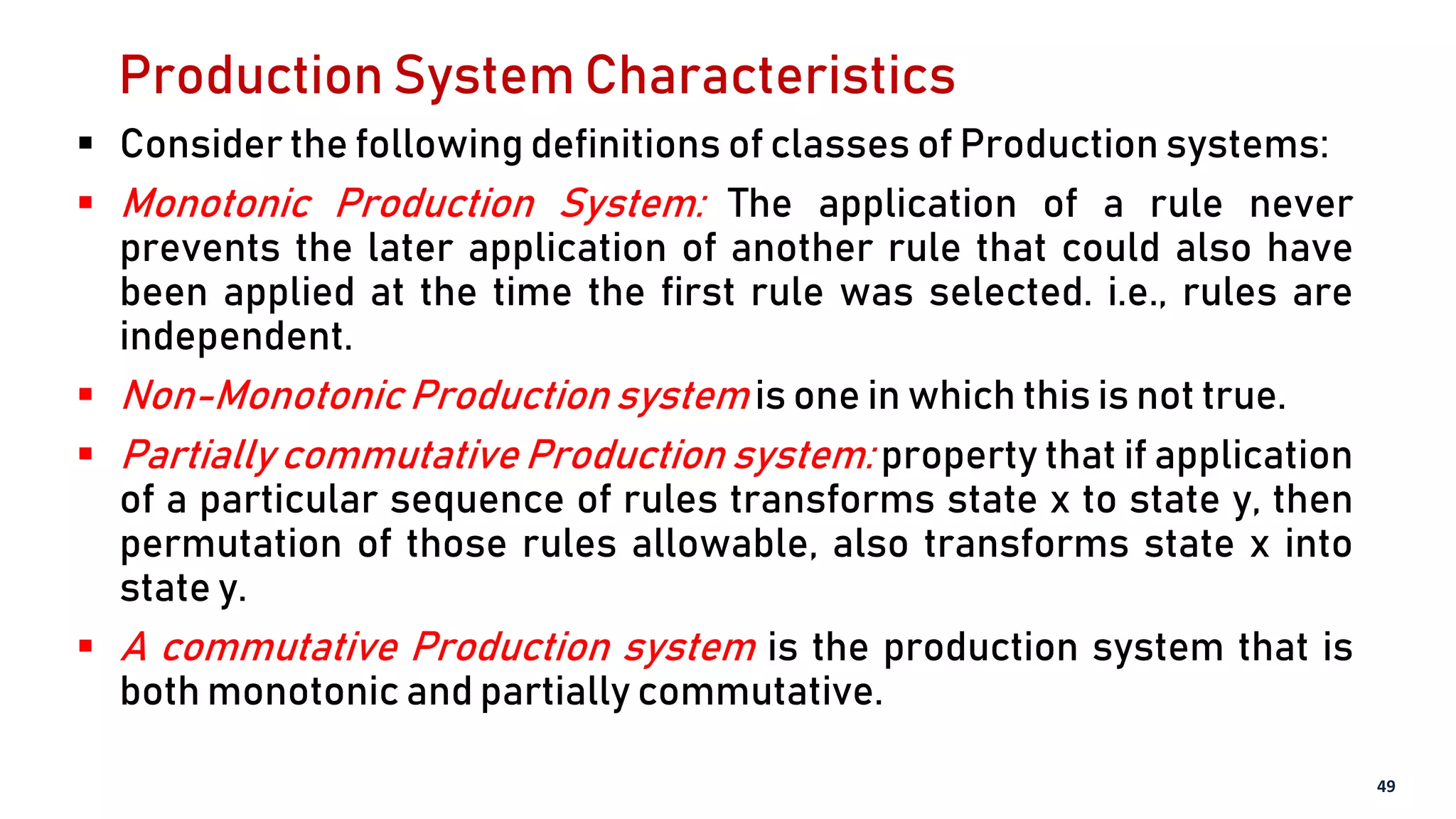 Production System Characteristics
 Consider the following definitions of classes of Production systems:
 Monotonic Production System: The application of a rule never
prevents the later application of another rule that could also have
been applied at the time the first rule was selected. i.e., rules are
independent.
 Non-Monotonic Production system is one in which this is not true.
 Partially commutative Production system: property that if application
of a particular sequence of rules transforms state x to state y, then
permutation of those rules allowable, also transforms state x into
state y.
 A commutative Production system is the production system that is
both monotonic and partially commutative.
49
 