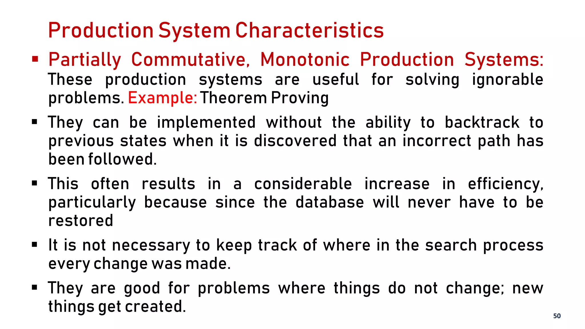 Production System Characteristics
 Partially Commutative, Monotonic Production Systems:
These production systems are useful for solving ignorable
problems. Example: Theorem Proving
 They can be implemented without the ability to backtrack to
previous states when it is discovered that an incorrect path has
been followed.
 This often results in a considerable increase in efficiency,
particularly because since the database will never have to be
restored
 It is not necessary to keep track of where in the search process
every change was made.
 They are good for problems where things do not change; new
things get created. 50
 