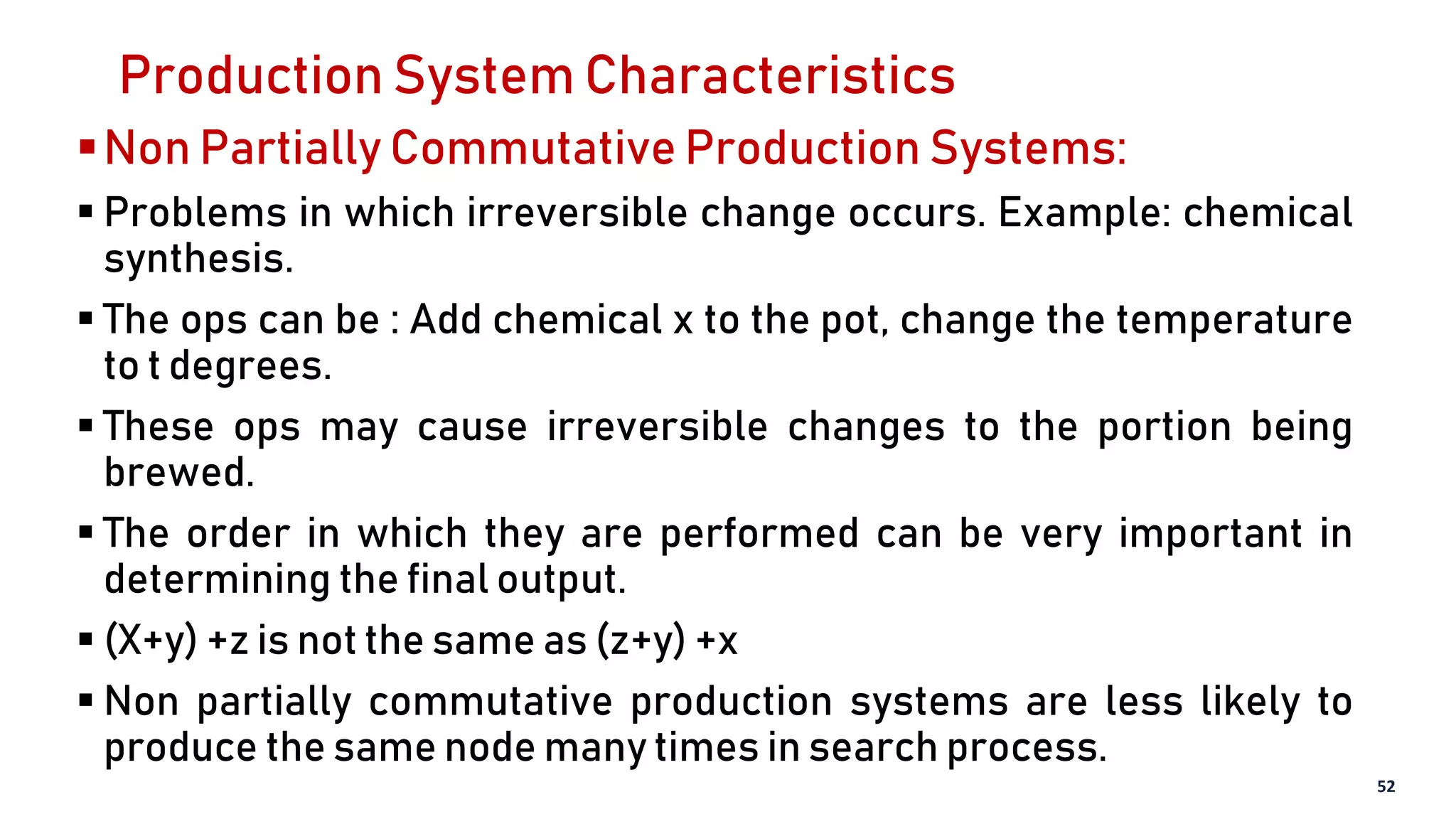 Production System Characteristics
Non Partially Commutative Production Systems:
 Problems in which irreversible change occurs. Example: chemical
synthesis.
 The ops can be : Add chemical x to the pot, change the temperature
to t degrees.
 These ops may cause irreversible changes to the portion being
brewed.
 The order in which they are performed can be very important in
determining the final output.
 (X+y) +z is not the same as (z+y) +x
 Non partially commutative production systems are less likely to
produce the same node many times in search process.
52
 