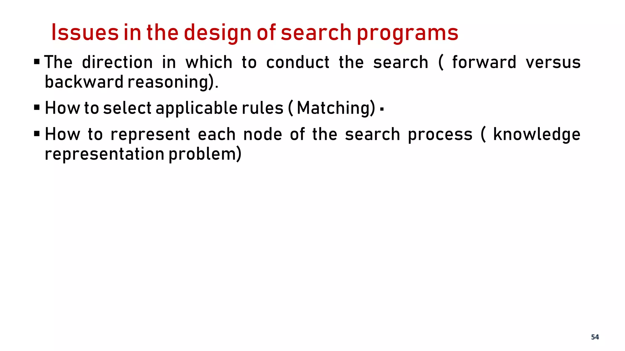 Issues in the design of search programs
 The direction in which to conduct the search ( forward versus
backward reasoning).
 How to select applicable rules ( Matching) •
 How to represent each node of the search process ( knowledge
representation problem)
54
 