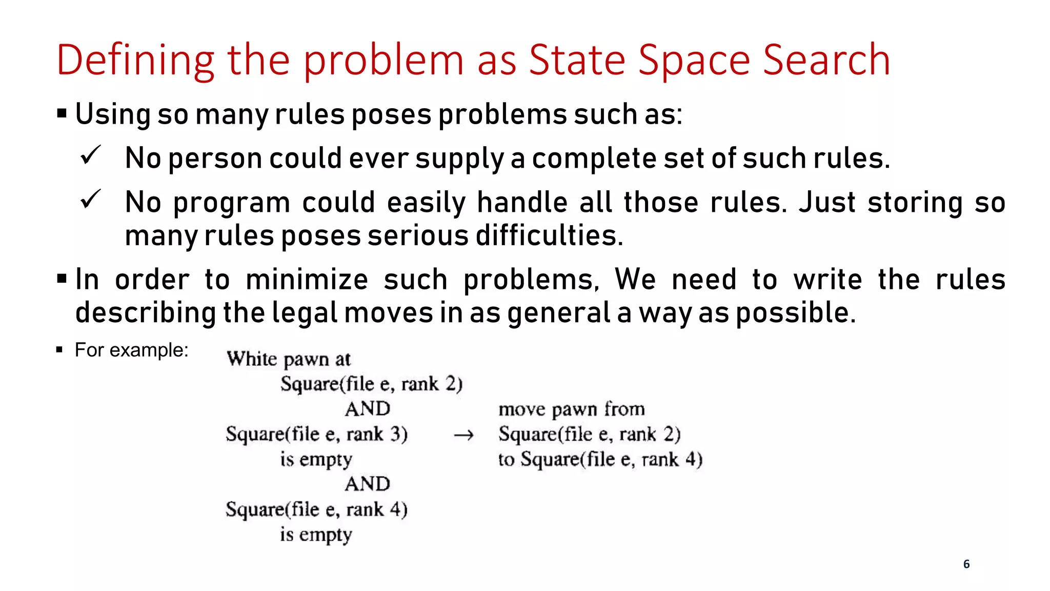 Defining the problem as State Space Search
 Using so many rules poses problems such as:
 No person could ever supply a complete set of such rules.
 No program could easily handle all those rules. Just storing so
many rules poses serious difficulties.
 In order to minimize such problems, We need to write the rules
describing the legal moves in as general a way as possible.
 For example:
6
 