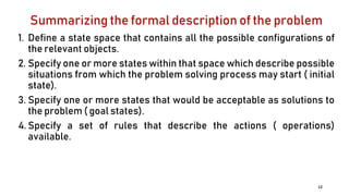 Summarizing the formal description of the problem
1. Define a state space that contains all the possible configurations of
the relevant objects.
2. Specify one or more states within that space which describe possible
situations from which the problem solving process may start ( initial
state).
3. Specify one or more states that would be acceptable as solutions to
the problem ( goal states).
4. Specify a set of rules that describe the actions ( operations)
available.
12
 