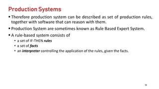 Production Systems
 Therefore production system can be described as set of production rules,
together with software that can reason with them.
 Production System are sometimes known as Rule Based Expert System.
 A rule-based system consists of
• a set of IF-THEN rules
• a set of facts
• an interpreter controlling the application of the rules, given the facts.
16
 