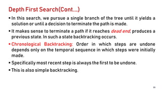 Depth First Search(Cont.…)
 In this search, we pursue a single branch of the tree until it yields a
solution or until a decision to terminate the path is made.
 It makes sense to terminate a path if it reaches dead end, produces a
previous state. In such a state backtracking occurs.
 Chronological Backtracking: Order in which steps are undone
depends only on the temporal sequence in which steps were initially
made.
 Specifically most recent step is always the first to be undone.
 This is also simple backtracking.
23
 