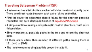 Traveling Salesman Problem (TSP)
 A salesman has a list of cities, each of which he must visit exactly once.
There are direct roads between each pair of cities on the list.
 Find the route the salesman should follow for the shortest possible
round trip that both starts and finishes at any one of the cities.
 A simple motion causing and systematic control structure could solve
this problem.
 Simply explore all possible paths in the tree and return the shortest
path.
 If there are N cities, then number of different paths among them is
1.2….(N-1) or (N-1)!.
 The time to examine single path is proportional to N!.
25
 
