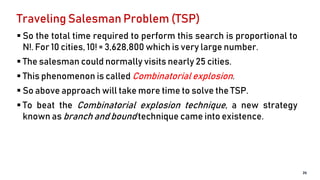 Traveling Salesman Problem (TSP)
 So the total time required to perform this search is proportional to
N!. For 10 cities, 10! = 3,628,800 which is very large number.
 The salesman could normally visits nearly 25 cities.
 This phenomenon is called Combinatorial explosion.
 So above approach will take more time to solve the TSP.
 To beat the Combinatorial explosion technique, a new strategy
known as branch and bound technique came into existence.
26
 