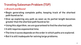 Traveling Salesman Problem (TSP)
Branch and Bound:
 Begin generating complete paths, keeping track of the shortest
path found so far.
 Give up exploring any path as soon as its partial length becomes
greater than the shortest path found so far.
 Using this algorithm, we are guaranteed to find the shortest path.
 It still requires exponential time.
 The time it saves depends on the order in which paths are explored.
 But it is still inadequate for solving large problems.
27
 