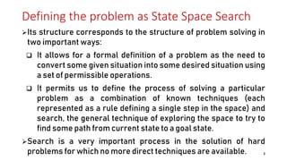Defining the problem as State Space Search
Its structure corresponds to the structure of problem solving in
two important ways:
 It allows for a formal definition of a problem as the need to
convert some given situation into some desired situation using
a set of permissible operations.
 It permits us to define the process of solving a particular
problem as a combination of known techniques (each
represented as a rule defining a single step in the space) and
search, the general technique of exploring the space to try to
find some path from current state to a goal state.
Search is a very important process in the solution of hard
problems for which no more direct techniques are available. 3
 