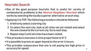 Heuristic Search
 One of the good purpose heuristic that is useful for variety of
combinatorial problems is the Nearest Neighbour Heuristic which
works by selecting the locally superior alternative at each step.
 Applying it to TSP; The following procedure should be followed;
1. Arbitrarily select a starting city
2. To select the next city, look at all cities not yet visited and select
the one closest to the current city. Go to next step.
3. Repeat step 2 until all cities have been visited.
 This procedure executes in time proportional to N^2
 It is possible to prove an upper bound on the error it incurs.
 This provides reassurance that one is not paying too high price in
accuracy for speed. 30
 