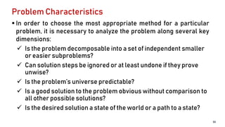 Problem Characteristics
 In order to choose the most appropriate method for a particular
problem, it is necessary to analyze the problem along several key
dimensions:
 Is the problem decomposable into a set of independent smaller
or easier subproblems?
 Can solution steps be ignored or at least undone if they prove
unwise?
 Is the problem’s universe predictable?
 Is a good solution to the problem obvious without comparison to
all other possible solutions?
 Is the desired solution a state of the world or a path to a state?
33
 