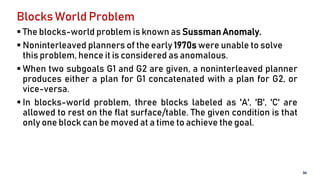 Blocks World Problem
 The blocks-world problem is known as Sussman Anomaly.
 Noninterleaved planners of the early 1970s were unable to solve
this problem, hence it is considered as anomalous.
 When two subgoals G1 and G2 are given, a noninterleaved planner
produces either a plan for G1 concatenated with a plan for G2, or
vice-versa.
 In blocks-world problem, three blocks labeled as 'A', 'B', 'C' are
allowed to rest on the flat surface/table. The given condition is that
only one block can be moved at a time to achieve the goal.
36
 
