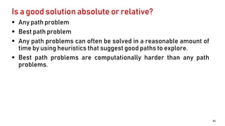 Is a good solution absolute or relative?
 Any path problem
 Best path problem
 Any path problems can often be solved in a reasonable amount of
time by using heuristics that suggest good paths to explore.
 Best path problems are computationally harder than any path
problems.
41
 