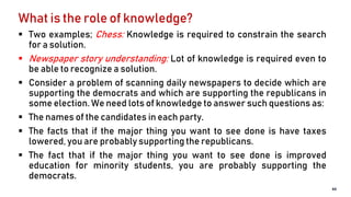 What is the role of knowledge?
 Two examples; Chess: Knowledge is required to constrain the search
for a solution.
 Newspaper story understanding: Lot of knowledge is required even to
be able to recognize a solution.
 Consider a problem of scanning daily newspapers to decide which are
supporting the democrats and which are supporting the republicans in
some election. We need lots of knowledge to answer such questions as:
 The names of the candidates in each party.
 The facts that if the major thing you want to see done is have taxes
lowered, you are probably supporting the republicans.
 The fact that if the major thing you want to see done is improved
education for minority students, you are probably supporting the
democrats.
44
 