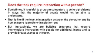 Does the task require Interaction with a person?
 Sometimes, it is useful to program computers to solve a problems
in ways that the majority of people would not be able to
understand.
 That is fine if the level o interaction between the computer and its
human users is problem-in solution-out.
 But increasingly, we are building programs that require
intermediate interaction with people for additional inputs and to
provided reassurance to the user.
45
 