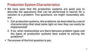 Production System Characteristics
 We have seen that the production systems are good way to
describe the operations that can be performed in search for a
solution to a problem. Two questions, we might reasonably ask,
are:
1. Can production systems, like problems, be described by a set of
characteristics that shed some light on how they can easily be
implemented?
2. If so, what relationships are there between problem types and
the types of production systems best suited to solving the
problems?
 The answer of the first question is yes.
48
 
