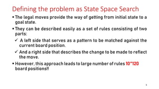 Defining the problem as State Space Search
 The legal moves provide the way of getting from initial state to a
goal state.
 They can be described easily as a set of rules consisting of two
parts:
 A left side that serves as a pattern to be matched against the
current board position.
 And a right side that describes the change to be made to reflect
the move.
 However, this approach leads to large number of rules 10^120
board positions!!
5
 