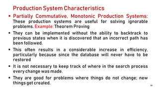 Production System Characteristics
 Partially Commutative, Monotonic Production Systems:
These production systems are useful for solving ignorable
problems. Example: Theorem Proving
 They can be implemented without the ability to backtrack to
previous states when it is discovered that an incorrect path has
been followed.
 This often results in a considerable increase in efficiency,
particularly because since the database will never have to be
restored
 It is not necessary to keep track of where in the search process
every change was made.
 They are good for problems where things do not change; new
things get created. 50
 