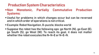 Production System Characteristics
Non Monotonic, Partially Commutative Production
Systems:
 Useful for problems in which changes occur but can be reversed
and in which order of operations is not critical.
 Example: Robot Navigation, 8-puzzle, blocks world
 Suppose the robot has the following ops: go North (N), go East (E),
go South (S), go West (W). To reach its goal, it does not matter
whether the robot executes the N-N-E or N-E-N.
51
 