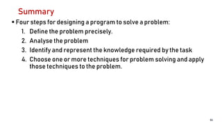 Summary
 Four steps for designing a program to solve a problem:
1. Define the problem precisely.
2. Analyse the problem
3. Identify and represent the knowledge required by the task
4. Choose one or more techniques for problem solving and apply
those techniques to the problem.
55
 