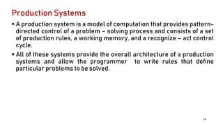 Production Systems
 A production system is a model of computation that provides pattern-
directed control of a problem – solving process and consists of a set
of production rules, a working memory, and a recognize – act control
cycle.
 All of these systems provide the overall architecture of a production
systems and allow the programmer to write rules that define
particular problems to be solved.
13
 