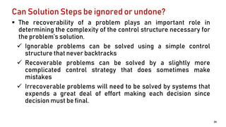 Can Solution Steps be ignored or undone?
 The recoverability of a problem plays an important role in
determining the complexity of the control structure necessary for
the problem’s solution.
 Ignorable problems can be solved using a simple control
structure that never backtracks
 Recoverable problems can be solved by a slightly more
complicated control strategy that does sometimes make
mistakes
 Irrecoverable problems will need to be solved by systems that
expends a great deal of effort making each decision since
decision must be final.
39
 