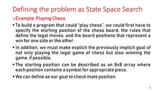 Defining the problem as State Space Search
Example: Playing Chess
 To build a program that could “play chess”, we could first have to
specify the starting position of the chess board, the rules that
define the legal moves, and the board positions that represent a
win for one side or the other.
 In addition, we must make explicit the previously implicit goal of
not only playing the legal game of chess but also winning the
game, if possible,
 The starting position can be described as an 8x8 array where
each position contains a symbol for appropriate piece.
 We can define as our goal to check mate position.
4
 