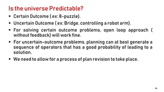 Is the universe Predictable?
 Certain Outcome ( ex: 8-puzzle).
 Uncertain Outcome ( ex: Bridge, controlling a robot arm).
 For solving certain outcome problems, open loop approach (
without feedback) will work fine.
 For uncertain-outcome problems, planning can at best generate a
sequence of operators that has a good probability of leading to a
solution.
 We need to allow for a process of plan revision to take place.
40
 