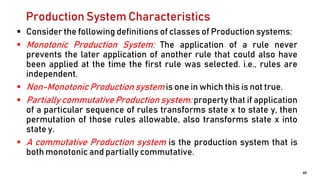 Production System Characteristics
 Consider the following definitions of classes of Production systems:
 Monotonic Production System: The application of a rule never
prevents the later application of another rule that could also have
been applied at the time the first rule was selected. i.e., rules are
independent.
 Non-Monotonic Production system is one in which this is not true.
 Partially commutative Production system: property that if application
of a particular sequence of rules transforms state x to state y, then
permutation of those rules allowable, also transforms state x into
state y.
 A commutative Production system is the production system that is
both monotonic and partially commutative.
49
 