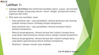 Latihan 1:
 Lakukan identifikasi dan konfirmasi kandidat (asesi), tujuan dan konteks
asesmen dengan orang yang relevan sesuai dengan persyaratan hukum,
organisasi dan etika.
 Pilih salah satu kandidat/ asesi:
 Hasil pelatihan dan / atau pendidikan, dimana Kurikulum dan fasilitas
praktek mampu telusur terhadap standar kompetensi.
 Hasil pelatihan dan / atau pendidikan, dimana kurikulum belum
berbasis kompetensi.
 Pekerja berpengalaman, dimana berasal dari industri/tempat kerja
yang dalam operasionalnya mampu telusur dengan standar kompetensi.
 Pekerja berpengalaman, dimana berasal dari industri/tempat kerja
yang dalam operasionalnya belum berbasis kompetensi.
 Pelatihan / belajar mandiri atau otodidak.
Cek FR.MAPA.01 bagian 1
 