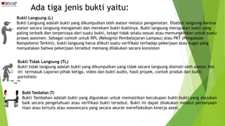 Ada tiga jenis bukti yaitu:
Bukti Langsung (L)
Bukti Langsung adalah bukti yang dikumpulkan oleh asesor melalui pengamatan. Disebut langsung karena
asesor secara langsung mengamati dan merekam bukti-buktinya. Bukti langsung merupakan bukti yang
paling terbaik dan terpercaya dari suatu bukti, tetapi tidak selalu sesuai atau memungkinkan untuk suatu
proses asesmen. Sebagai contoh untuk RPL (Rekognisi Pembelajaran Lampau) atau PKT (Pengakuan
Kompetensi Terkini), bukti langsung harus diikuti suatu verifikasi terhadap pekerjaan atau tugas yang
menyatakan bahwa pekerjaan tersebut memang dilakukan secara konsisten
Bukti Tidak Langsung (TL)
Bukti tidak langsung adalah bukti yang dikumpulkan yang tidak secara langsung diamati oleh asesor. Hal
ini termasuk Laporan pihak ketiga, video dan bukti audio, hasil proyek, contoh produk dan bukti
portofolio
Bukti Tambahan (T)
Bukti Tambahan adalah bukti yang digunakan untuk memastikan kecukupan bukti-bukti yang diajukan
baik secara pengetahuan atau verifikasi bukti tersebut. Bukti ini dapat dilakukan melalui pertanyaan
lisan atau tertulis atau wawancara yang secara akurat merefleksikan kinerja asesi.
 