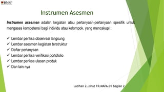 Instrumen Asesmen
Instrumen asesmen adalah kegiatan atau pertanyaan-pertanyaan spesifik untuk
mengases kompetensi bagi individu atau kelompok. yang mencakupi :
 Lembar periksa observasi langsung
 Lembar asesmen kegiatan terstruktur
 Daftar pertanyaan
 Lembar periksa verifikasi portofolio
 Lembar periksa ulasan produk
 Dan lain nya
Latihan 2…lihat FR.MAPA.01 bagian 2
 