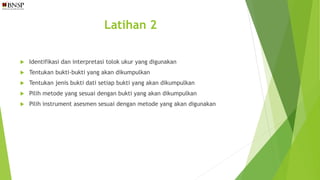 Latihan 2
 Identifikasi dan interpretasi tolok ukur yang digunakan
 Tentukan bukti-bukti yang akan dikumpulkan
 Tentukan jenis bukti dati setiap bukti yang akan dikumpulkan
 Pilih metode yang sesuai dengan bukti yang akan dikumpulkan
 Pilih instrument asesmen sesuai dengan metode yang akan digunakan
 