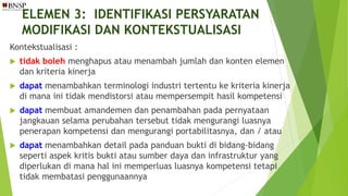 ELEMEN 3: IDENTIFIKASI PERSYARATAN
MODIFIKASI DAN KONTEKSTUALISASI
Kontekstualisasi :
 tidak boleh menghapus atau menambah jumlah dan konten elemen
dan kriteria kinerja
 dapat menambahkan terminologi industri tertentu ke kriteria kinerja
di mana ini tidak mendistorsi atau mempersempit hasil kompetensi
 dapat membuat amandemen dan penambahan pada pernyataan
jangkauan selama perubahan tersebut tidak mengurangi luasnya
penerapan kompetensi dan mengurangi portabilitasnya, dan / atau
 dapat menambahkan detail pada panduan bukti di bidang-bidang
seperti aspek kritis bukti atau sumber daya dan infrastruktur yang
diperlukan di mana hal ini memperluas luasnya kompetensi tetapi
tidak membatasi penggunaannya
 