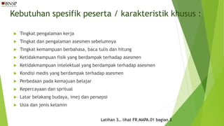 Kebutuhan spesifik peserta / karakteristik khusus :
 Tingkat pengalaman kerja
 Tingkat dan pengalaman asesmen sebelumnya
 Tingkat kemampuan berbahasa, baca tulis dan hitung
 Ketidakmampuan fisik yang berdampak terhadap asesmen
 Ketidakmampuan intelektual yang berdampak terhadap asesmen
 Kondisi medis yang berdampak terhadap asesmen
 Perbedaan pada kemajuan belajar
 Kepercayaan dan spritual
 Latar belakang budaya, imej dan persepsi
 Usia dan jenis kelamin
Latihan 3… lihat FR.MAPA.01 bagian 3
 