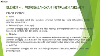 ELEMEN 4 : MENGEMBANGKAN INSTRUMEN ASESMEN
PRINSIP ASESMEN
 Valid
Asesmen dianggap valid bila asesmen tersebut menilai apa yang seharusnya dinilai
(standar kompetensi).
 Reliabel (Dapat dipercaya)
Asesmen dianggap dapat dipercaya bila hasil-hasilnya diinterpretasikan secara konsisten dari
konteks ke konteks dan dari orang ke orang.
 Fleksibel
Asemen dianggap fleksibel bila dapat memenuhi kebutuhan serangkaian konteks. Suatu
asesmen dianggap tidak fleksibel jika hal itu menolak hasil belajar sebelumnya atua gagal
memberikan kesempatan seorang peserta kesempatan kedua atau ketiga untuk diases.
 Adil/Fair
Suatu asesmen dianggap adil bila tidak merugikan peserta tertentu, terbuka, bebas dari
penyimpangan.
 