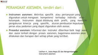 PERANGKAT ASESMEN, terdiri dari :
 Instrumen asesmen: Aktivitas spesifik atau pertanyaan yang
digunakan untuk mengases kompetensi terhadap individu atau
kelompok. Instrumen dapat didukung oleh profil, yang memiliki
pengukuran kinerja yang spesifik, aturan pembuatan keputusan,
peran atau pedoman yang dapat digunakan oleh asesor.
 Prosedur asesmen: Informasi dan instruksi diberikan baik bagi asesi
dan aseor terkait dengan proses asesmen, bagaimana asesmen akan
dilakukan dan harapan dari setiap pihak yang terlibat.
Latihan 4….buka Mapa.02 dan Mengembangkan
instrument asesmen
 