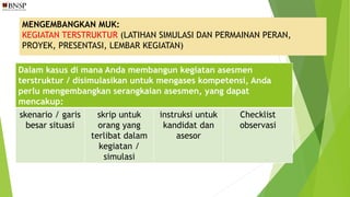 MENGEMBANGKAN MUK:
KEGIATAN TERSTRUKTUR (LATIHAN SIMULASI DAN PERMAINAN PERAN,
PROYEK, PRESENTASI, LEMBAR KEGIATAN)
Dalam kasus di mana Anda membangun kegiatan asesmen
terstruktur / disimulasikan untuk mengases kompetensi, Anda
perlu mengembangkan serangkaian asesmen, yang dapat
mencakup:
skenario / garis
besar situasi
skrip untuk
orang yang
terlibat dalam
kegiatan /
simulasi
instruksi untuk
kandidat dan
asesor
Checklist
observasi
 