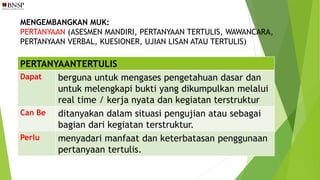 MENGEMBANGKAN MUK:
PERTANYAAN (ASESMEN MANDIRI, PERTANYAAN TERTULIS, WAWANCARA,
PERTANYAAN VERBAL, KUESIONER, UJIAN LISAN ATAU TERTULIS)
PERTANYAANTERTULIS
Dapat berguna untuk mengases pengetahuan dasar dan
untuk melengkapi bukti yang dikumpulkan melalui
real time / kerja nyata dan kegiatan terstruktur
Can Be ditanyakan dalam situasi pengujian atau sebagai
bagian dari kegiatan terstruktur.
Perlu menyadari manfaat dan keterbatasan penggunaan
pertanyaan tertulis.
 