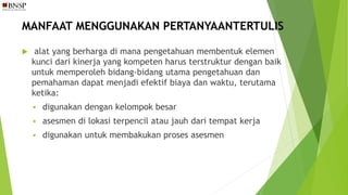 MANFAAT MENGGUNAKAN PERTANYAANTERTULIS
 alat yang berharga di mana pengetahuan membentuk elemen
kunci dari kinerja yang kompeten harus terstruktur dengan baik
untuk memperoleh bidang-bidang utama pengetahuan dan
pemahaman dapat menjadi efektif biaya dan waktu, terutama
ketika:
 digunakan dengan kelompok besar
 asesmen di lokasi terpencil atau jauh dari tempat kerja
 digunakan untuk membakukan proses asesmen
 