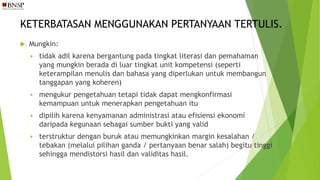 KETERBATASAN MENGGUNAKAN PERTANYAAN TERTULIS.
 Mungkin:
 tidak adil karena bergantung pada tingkat literasi dan pemahaman
yang mungkin berada di luar tingkat unit kompetensi (seperti
keterampilan menulis dan bahasa yang diperlukan untuk membangun
tanggapan yang koheren)
 mengukur pengetahuan tetapi tidak dapat mengkonfirmasi
kemampuan untuk menerapkan pengetahuan itu
 dipilih karena kenyamanan administrasi atau efisiensi ekonomi
daripada kegunaan sebagai sumber bukti yang valid
 terstruktur dengan buruk atau memungkinkan margin kesalahan /
tebakan (melalui pilihan ganda / pertanyaan benar salah) begitu tinggi
sehingga mendistorsi hasil dan validitas hasil.
 